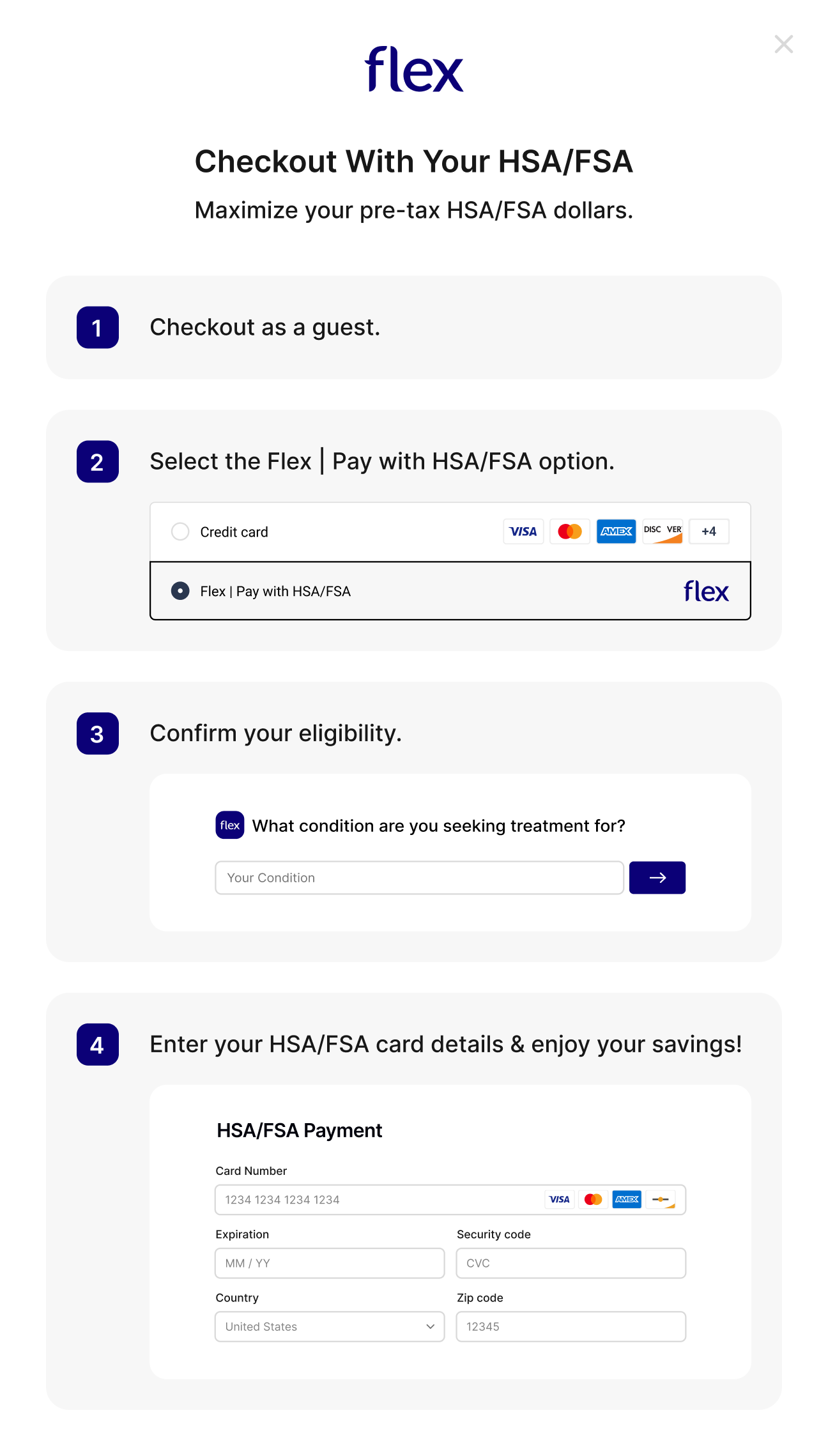 Checkout with your HSA/FSA using Flex: 1. Checkout as a guest. 2. Select the Flex | Pay with HSA/FSA option. 3. Confirm your eligibility. 4. Enter your HSA/FSA card details.